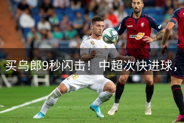 买乌郎9秒闪击！中超次快进球，队史最快进球，谢文能纪录作古